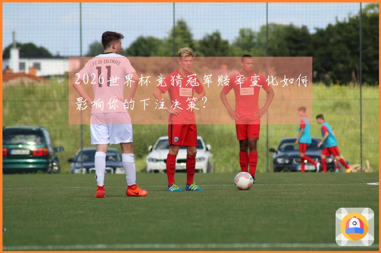2026世界杯竞猜冠军赔率变化如何影响你的下注决策？